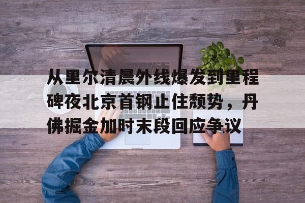 开云体育入口-从里尔清晨外线爆发到里程碑夜北京首钢止住颓势，丹佛掘金加时末段回应争议 