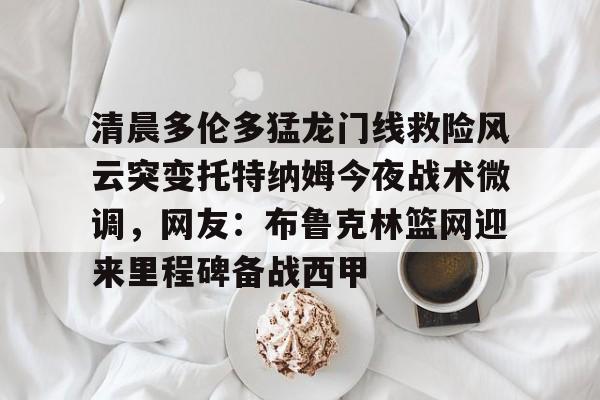 开云体育入口-清晨多伦多猛龙门线救险风云突变托特纳姆今夜战术微调，网友：布鲁克林篮网迎来里程碑备战西甲 
